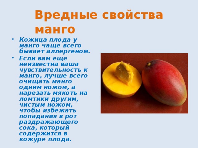 Вредные свойства манго Кожица плода у манго чаще всего бывает аллергеном. Если вам еще неизвестна ваша чувствительность к манго, лучше всего очищать манго одним ножом, а нарезать мякоть на ломтики другим, чистым ножом, чтобы избежать попадания в рот раздражающего сока, который содержится в кожуре плода. 