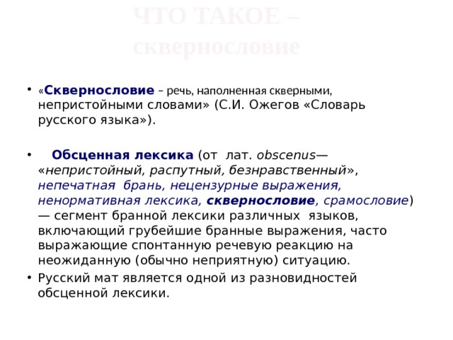 ЧТО ТАКОЕ –  сквернословие   « Сквернословие  – речь, наполненная скверными, непристойными словами» (С.И. Ожегов «Словарь русского языка»).   Обсценная лексика (от лат. obscenus — « непристойный, распутный, безнравственный », непечатная брань, нецензурные выражения, ненормативная лексика, сквернословие , срамословие ) — сегмент бранной лексики различных языков, включающий грубейшие бранные выражения, часто выражающие спонтанную речевую реакцию на неожиданную (обычно неприятную) ситуацию. Русский мат является одной из разновидностей обсценной лексики. 
