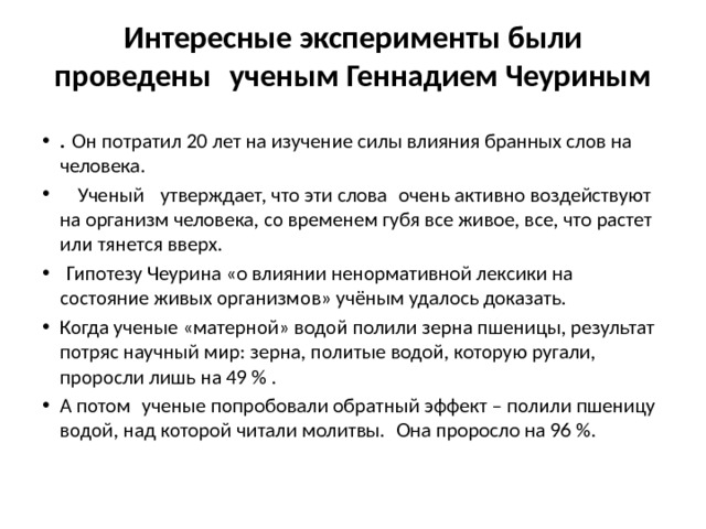 Интересные эксперименты были проведены  ученым Геннадием Чеуриным .  Он потратил 20 лет на изучение силы влияния бранных слов на человека.    Ученый   утверждает, что эти слова  очень активно воздействуют на организм человека, со временем губя все живое, все, что растет или тянется вверх.   Гипотезу Чеурина «о влиянии ненормативной лексики на состояние живых организмов» учёным удалось доказать.  Когда ученые «матерной» водой полили зерна пшеницы, результат потряс научный мир: зерна, политые водой, которую ругали, проросли лишь на 49 % . А потом  ученые попробовали обратный эффект – полили пшеницу водой, над которой читали молитвы.  Она проросло на 96 %. 