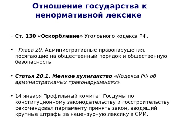 Отношение государства к ненормативной лексике    Ст. 130 «Оскорбление» Уголовного кодекса РФ.  - Глава 20. Административные правонарушения, посягающие на общественный порядок и общественную безопасность  Статья 20.1. Мелкое хулиганство  « Кодекса РФ об административных правонарушениях » 14 января Профильный комитет Госдумы по конституционному законодательству и госстроительству рекомендовал парламенту принять закон, вводящий крупные штрафы за нецензурную лексику в СМИ. 
