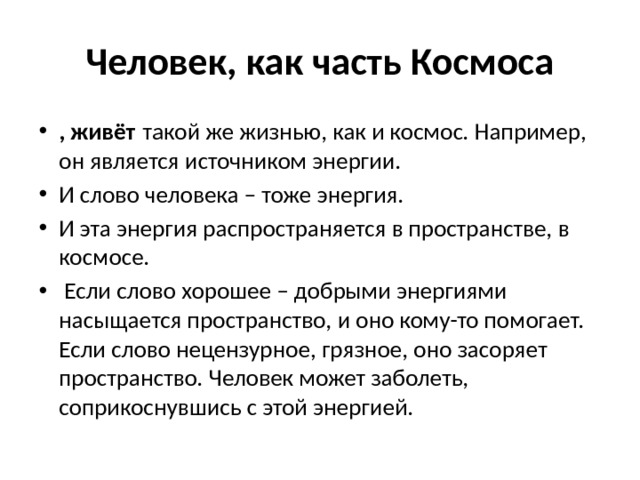 Человек, как часть Космоса , живёт  такой же жизнью, как и космос. Например, он является источником энергии. И слово человека – тоже энергия. И эта энергия распространяется в пространстве, в космосе.  Если слово хорошее – добрыми энергиями насыщается пространство, и оно кому-то помогает. Если слово нецензурное, грязное, оно засоряет пространство. Человек может заболеть, соприкоснувшись с этой энергией.  