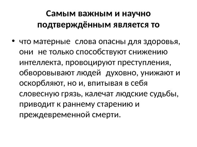 Самым важным и научно подтверждённым является то что матерные  слова опасны для здоровья, они  не только способствуют снижению интеллекта, провоцируют преступления, обворовывают людей  духовно, унижают и оскорбляют, но и, впитывая в себя словесную грязь, калечат людские судьбы, приводит к раннему старению и преждевременной смерти. 