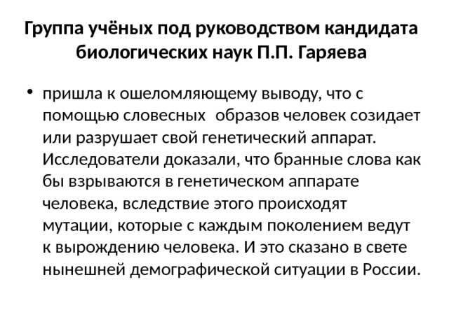 Группа учёных под руководством кандидата биологических наук П.П. Гаряева пришла к ошеломляющему выводу, что с помощью словесных  образов человек созидает или разрушает свой генетический аппарат. Исследователи доказали, что бранные слова как бы взрываются в генетическом аппарате человека, вследствие этого происходят мутации, которые с каждым поколением ведут к вырождению человека. И это сказано в свете нынешней демографической ситуации в России. 