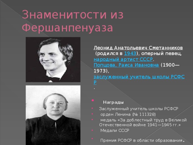 Знаменитости из Фершанпенуаза Леонид Анатольевич Сметанников   (родился в  1943 ), оперный певец,  народный артист СССР . Попцова, Раиса Ивановна   (1900—1973),  заслуженный учитель школы РСФСР .    Награды Заслуженный учитель школы РСФСР   орден Ленина (№ 111328)   медаль «За доблестный труд в Великой Отечественной войне 1941—1945 гг.»   Медали СССР   Премия РСФСР в области образования . 