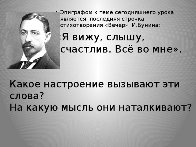 Эпиграфом к теме сегодняшнего урока является последняя строчка стихотворения «Вечер» И.Бунина: «Я вижу, слышу, счастлив. Всё во мне». Какое настроение вызывают эти слова? На какую мысль они наталкивают? 