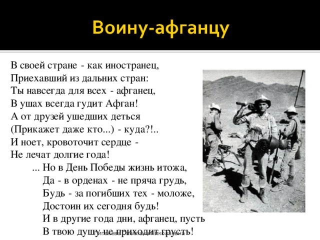 В своей стране   - как иностранец,  Приехавший из дальних стран:  Ты навсегда для всех   - афганец,  В ушах всегда гудит Афган!  А от друзей ушедших деться  (Прикажет даже кто...)   - куда?!..  И ноет, кровоточит сердце   -  Не лечат долгие года!  ... Но в День Победы жизнь итожа,   Да   - в орденах   - не пряча грудь,   Будь   - за погибших тех   - моложе,   Достоин их сегодня будь!   И в другие года дни, афганец, пусть   В твою душу не приходит грусть! Пигалева Светлана Николаевна 