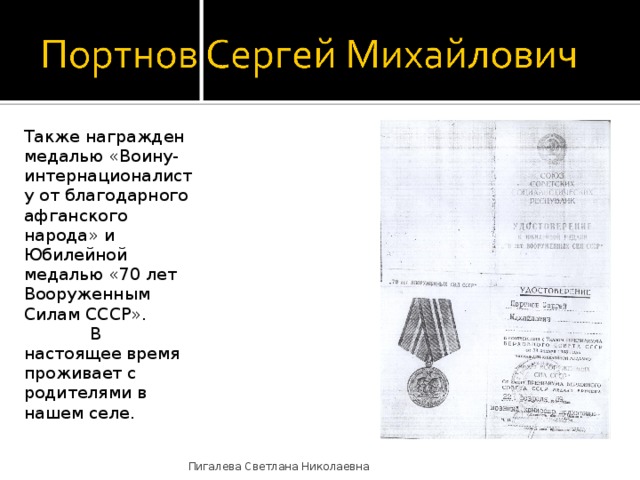 Также награжден медалью «Воину-интернационалисту от благодарного афганского народа» и Юбилейной медалью «70 лет Вооруженным Силам СССР».   В настоящее время проживает с родителями в нашем селе. Пигалева Светлана Николаевна 