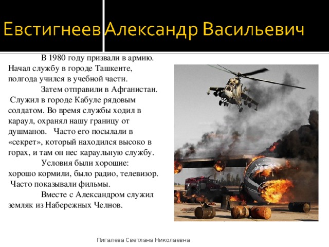  В 1980 году призвали в армию. Начал службу в городе Ташкенте, полгода учился в учебной части.   Затем отправили в Афганистан. Служил в городе Кабуле рядовым солдатом. Во время службы ходил в караул, охранял нашу границу от душманов. Часто его посылали в «секрет», который находился высоко в горах, и там он нес караульную службу.  Условия были хорошие: хорошо кормили, было радио, телевизор. Часто показывали фильмы.  Вместе с Александром служил земляк из Набережных Челнов. Пигалева Светлана Николаевна 