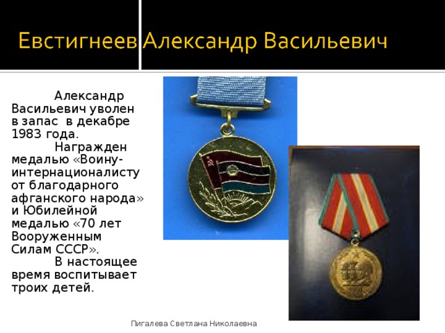  Александр Васильевич уволен в запас в декабре 1983 года.  Награжден медалью «Воину-интернационалисту от благодарного афганского народа» и Юбилейной медалью «70 лет Вооруженным Силам СССР».  В настоящее время воспитывает троих детей. Пигалева Светлана Николаевна 