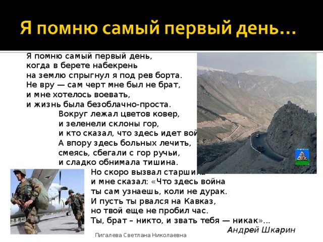 Я помню самый первый день,  когда в берете набекрень  на землю спрыгнул я под рев борта.  Не вру — сам черт мне был не брат,  и мне хотелось воевать,  и жизнь была безоблачно-проста.  Вокруг лежал цветов ковер,   и зеленели склоны гор,   и кто сказал, что здесь идет война?   А впору здесь больных лечить,   смеясь, сбегали с гор ручьи,   и сладко обнимала тишина.   Но скоро вызвал старшина    и мне сказал: «Что здесь война    ты сам узнаешь, коли не дурак.    И пусть ты рвался на Кавказ,    но твой еще не пробил час.    Ты, брат – никто, и звать тебя — никак»...         Андрей Шкарин Пигалева Светлана Николаевна 