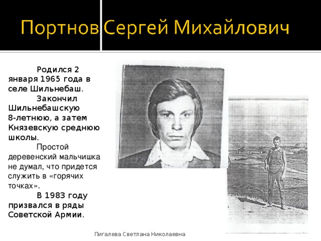  Родился 2 января 1965 года в селе Шильнебаш.  Закончил Шильнебашскую 8-летнюю, а затем Князевскую среднюю школы.  Простой деревенский мальчишка не думал, что придется служить в «горячих точках».   В 1983 году призвался в ряды Советской Армии. Пигалева Светлана Николаевна 