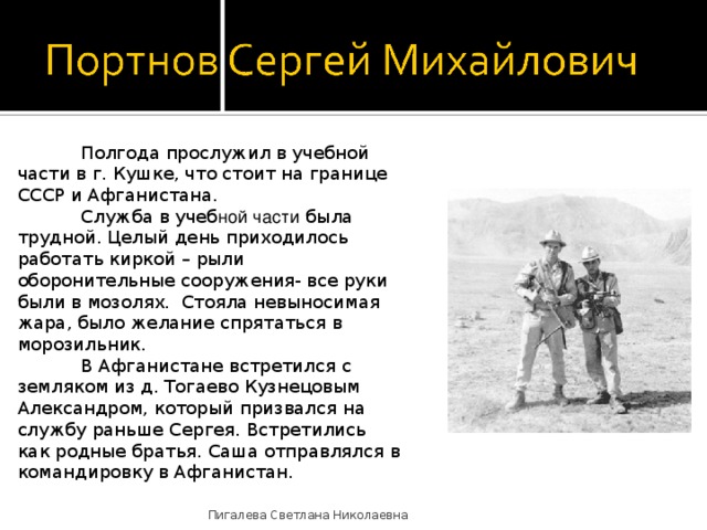  Полгода прослужил в учебной части в г. Кушке, что стоит на границе СССР и Афганистана.   Служба в учеб ной части была трудной. Целый день приходилось работать киркой – рыли оборонительные сооружения- все руки были в мозолях. Стояла невыносимая жара, было желание спрятаться в морозильник.  В Афганистане встретился с земляком из д. Тогаево Кузнецовым Александром, который призвался на службу раньше Сергея. Встретились как родные братья. Саша отправлялся в командировку в Афганистан. Пигалева Светлана Николаевна 