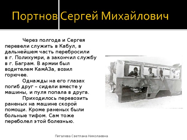  Через полгода и Сергея перевели служить в Кабул, в дальнейшем часть перебросили в г. Полихумри, а закончил службу в г. Баграм. В армии был водителем КамАЗа, возил горючее.  Однажды на его глазах погиб друг – сидели вместе у машины, и пуля попала в друга.  Приходилось перевозить раненых на машине скорой помощи. Кроме раненых были больные тифом. Сам тоже переболел этой болезнью. Пигалева Светлана Николаевна 