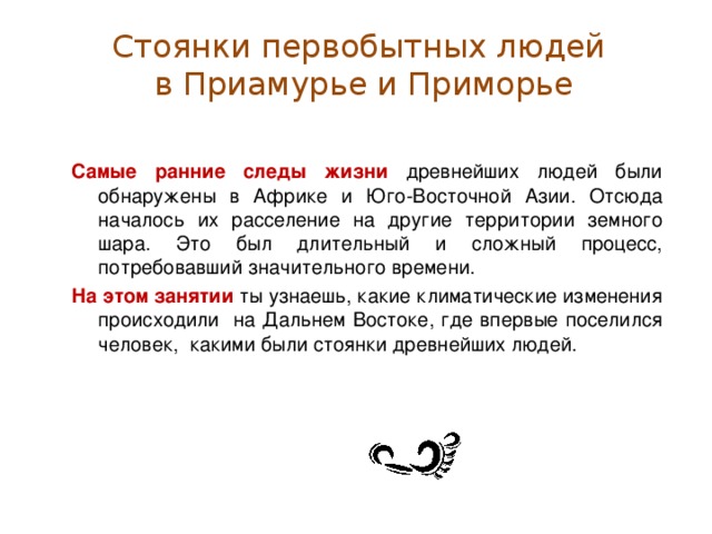 Стоянки первобытных людей  в Приамурье и Приморье Самые ранние следы жизни древнейших людей были обнаружены в Африке и Юго-Восточной Азии. Отсюда началось их расселение на другие территории земного шара. Это был длительный и сложный процесс, потребовавший значительного времени. На этом занятии ты узнаешь, какие климатические изменения происходили на Дальнем Востоке, где впервые поселился человек, какими были стоянки древнейших людей.