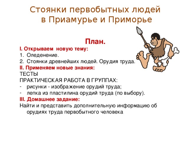 Стоянки первобытных людей  в Приамурье и Приморье План. I . Открываем новую тему: Оледенение. Стоянки древнейших людей. Орудия труда. I I . Применяем новые знания: ТЕСТЫ ПРАКТИЧЕСКАЯ РАБОТА В ГРУППАХ: рисунки - изображение орудий труда; лепка из пластилина орудий труда (по выбору). I II . Домашнее задание: Найти и представить дополнительную информацию об орудиях труда первобытного человека