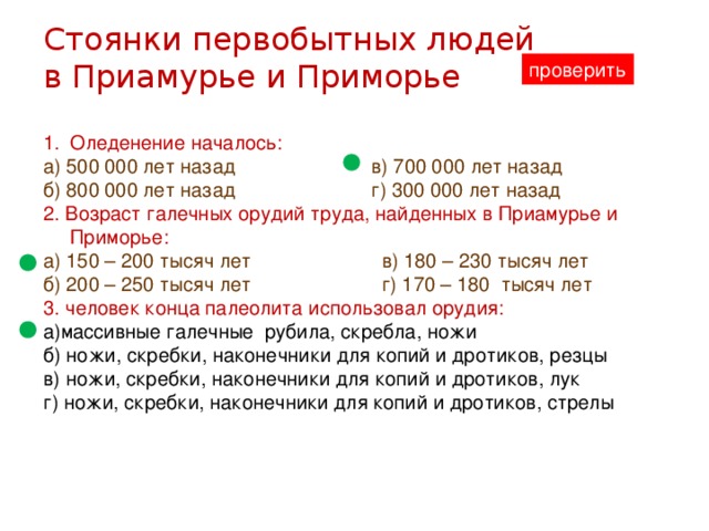 Стоянки первобытных людей в Приамурье и Приморье проверить Оледенение началось: а) 500 000 лет назад в) 700 000 лет назад б) 800 000 лет назад г) 300 000 лет назад 2. Возраст галечных орудий труда, найденных в Приамурье и Приморье: а) 150 – 200 тысяч лет в) 180 – 230 тысяч лет б) 200 – 250 тысяч лет г) 170 – 180 тысяч лет 3. человек конца палеолита использовал орудия: а)массивные галечные рубила, скребла, ножи б) ножи, скребки, наконечники для копий и дротиков, резцы в) ножи, скребки, наконечники для копий и дротиков, лук г) ножи, скребки, наконечники для копий и дротиков, стрелы