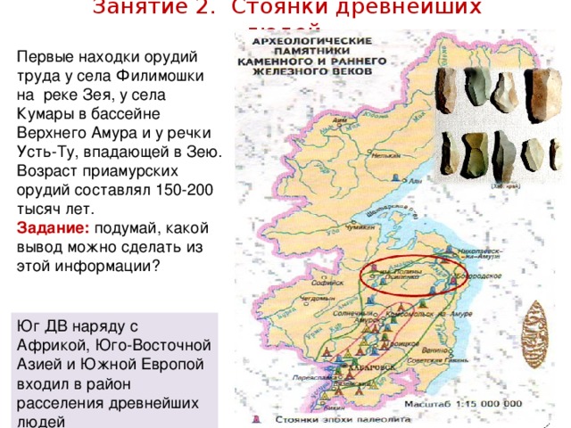 Занятие 2. Стоянки древнейших людей. Первые находки орудий труда у села Филимошки на реке Зея, у села Кумары в бассейне Верхнего Амура и у речки Усть-Ту, впадающей в Зею. Возраст приамурских орудий составлял 150-200 тысяч лет. Задание: подумай, какой вывод можно сделать из этой информации? Юг ДВ наряду с Африкой, Юго-Восточной Азией и Южной Европой входил в район расселения древнейших людей