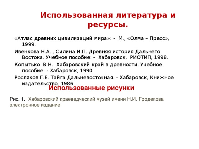 Использованная литература и ресурсы. «Атлас древних цивилизаций мира»: - М., «Олма – Пресс», 1999. Ивенкова Н.А. , Силина И.П. Древняя история Дальнего Востока. Учебное пособие: - Хабаровск, РИОТИП, 1998. Копытько В.Н. Хабаровский край в древности. Учебное пособие: - Хабаровск, 1990. Росляков Г.Е. Тайга Дальневосточная: - Хабаровск, Книжное издательство, 1986 Использованные рисунки Рис. 1. Хабаровский краеведческий музей имени Н.И. Гродекова электронное издание