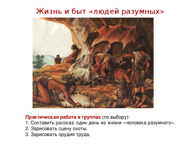 Жизнь и быт «людей разумных» Практическая работа в группах (по выбору): 1. Составить рассказ: один день из жизни «человека разумного». 2. Зарисовать сцену охоты. 3. Зарисовать орудия труда.