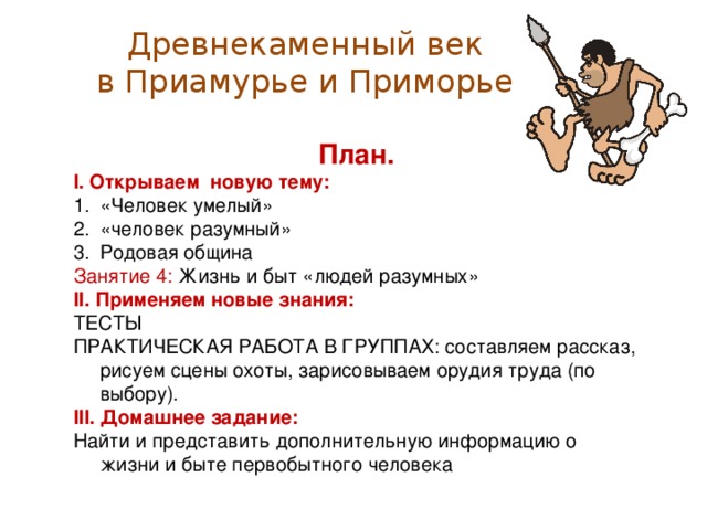 Древнекаменный век  в Приамурье и Приморье План. I . Открываем новую тему: «Человек умелый» «человек разумный» Родовая община Занятие 4: Жизнь и быт «людей разумных» I I . Применяем новые знания: ТЕСТЫ ПРАКТИЧЕСКАЯ РАБОТА В ГРУППАХ: составляем рассказ, рисуем сцены охоты, зарисовываем орудия труда (по выбору). I II . Домашнее задание: Найти и представить дополнительную информацию о жизни и быте первобытного человека
