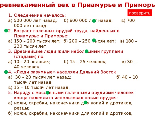 Древнекаменный век в Приамурье и Приморье проверить Оледенение началось: а) 500 000 лет назад; б) 800 000 лет назад; в) 700 000 лет назад. 2. Возраст галечных орудий труда, найденных в Приамурье и Приморье: а) 150 – 200 тысяч лет; б) 200 – 250 тысяч лет; в) 180 – 230 тысяч лет. 3. Древнейшие люди жили небольшими группами (стадами) по: а) 10 - 20 человек; б) 15 – 25 человек; в) 30 – 40 человек. 4. «Люди разумные» населяли Дальний Восток а) 30 – 20 тысяч лет назад; б) 40 – 10 тысяч лет назад; в) 15 – 10 тысяч лет назад.  5. Наряду с массивными галечными орудиями человек конца палеолита использовал новые орудия: а) ножи, скребки, наконечники для копий и дротиков, резцы; б) ножи, скребки, наконечники для копий и дротиков, лук; в) ножи, скребки, наконечники для копий и дротиков, стрелы. 6. На смену первобытному стаду пришла новая община: а) соседская; б) родовая; в) охотничья. 7. В материнской общине пища, шкуры, орудия труда  принадлежали: а) матери; б) отцу; в) всему роду.