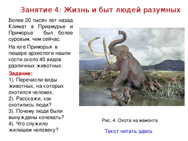 Занятие 4: Жизнь и быт людей разумных Более 20 тысяч лет назад Климат в Приамурье и Приморье был более суровым, чем сейчас. На юге Приморья в пещере археологи нашли кости около 40 видов различных животных. Задание: 1). Перечисли виды животных, на которых охотился человек. 2). Расскажи, как охотились люди? 3). Почему люди были вынуждены кочевать? 4). Что служило жилищем человеку? Рис. 4. Охота на мамонта Текст читать здесь