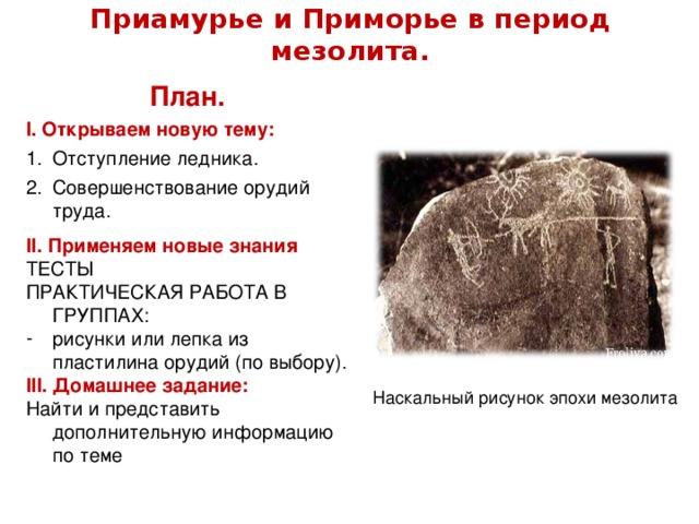 Приамурье и Приморье в период мезолита. План. I . Открываем новую тему: Отступление ледника. Совершенствование орудий труда. I I . Применяем новые знания ТЕСТЫ ПРАКТИЧЕСКАЯ РАБОТА В ГРУППАХ: рисунки или лепка из пластилина орудий (по выбору). I II . Домашнее задание: Найти и представить дополнительную информацию по теме Наскальный рисунок эпохи мезолита