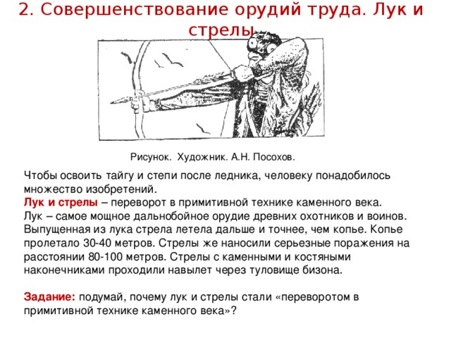 2. Совершенствование орудий труда. Лук и стрелы   Рисунок. Художник. А.Н. Посохов. Чтобы освоить тайгу и степи после ледника, человеку понадобилось множество изобретений. Лук и стрелы – переворот в примитивной технике каменного века. Лук – самое мощное дальнобойное орудие древних охотников и воинов. Выпущенная из лука стрела летела дальше и точнее, чем копье. Копье пролетало 30-40 метров. Стрелы же наносили серьезные поражения на расстоянии 80-100 метров. Стрелы с каменными и костяными наконечниками проходили навылет через туловище бизона. Задание: подумай, почему лук и стрелы стали «переворотом в примитивной технике каменного века»?