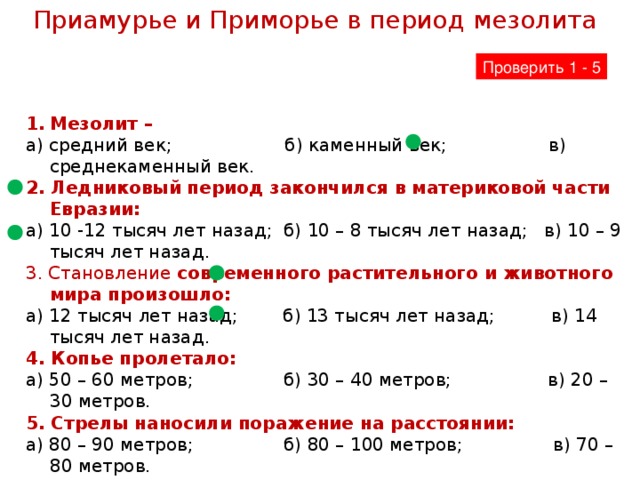 Приамурье и Приморье в период мезолита Проверить 1 - 5 Мезолит – а) средний век; б) каменный век; в) среднекаменный век. 2. Ледниковый период закончился в материковой части Евразии: а) 10 -12 тысяч лет назад; б) 10 – 8 тысяч лет назад; в) 10 – 9 тысяч лет назад. 3. Становление современного растительного и животного мира произошло: а) 12 тысяч лет назад; б) 13 тысяч лет назад; в) 14 тысяч лет назад. 4. Копье пролетало: а) 50 – 60 метров; б) 30 – 40 метров; в) 20 – 30 метров. 5. Стрелы наносили поражение на расстоянии: а) 80 – 90 метров; б) 80 – 100 метров; в) 70 – 80 метров.  6. Расскажи, как отступление ледника повлияло на растительный и животный мир Дальнего Востока?