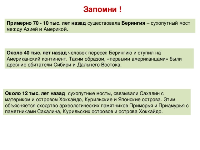 Запомни ! Примерно 70 - 10 тыс. лет назад существовала Берингия – сухопутный мост между Азией и Америкой. Около 40 тыс. лет назад человек пересек Берингию и ступил на Американский континент. Таким образом, «первыми американцами» были древние обитатели Сибири и Дальнего Востока. Около 12 тыс. лет назад сухопутные мосты, связывали Сахалин с материком и островом Хоккайдо, Курильские и Японские острова. Этим объясняется сходство археологических памятников Приморья и Приамурья с памятниками Сахалина, Курильских островов и острова Хоккайдо.