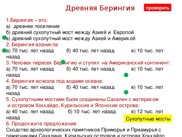 Древняя Берингия проверить 1.Берингия – это: а) древнее поселение б) древний сухопутный мост между Азией и Европой в) древний сухопутный мост между Азией и Америкой 2. Берингия возникла: а) 70 тыс. лет назад б) 40 тыс. лет назад в) 10 тыс. лет назад 3. Человек пересек Берингию и ступил на Американский континент: а) 70 тыс. лет назад б) 40 тыс. лет назад в) 10 тыс. лет назад 4. Берингия исчезла под водами океана: а) 70 тыс. лет назад б) 40 тыс. лет назад в) 10 тыс. лет назад 5. Сухопутными мостами были соединены Сахалин с материком  и островом Хоккайдо, Курильские и Японские острова: а) 40 тыс. лет назад б) 10 тыс. лет назад в) 12 тыс. лет назад 6. Продолжите предложение Сходство археологических памятников Приморья и Приамурья с памятниками Сахалина, Курильских островов и острова Хоккайдо объясняется тем, что между ними существовали……………… Сухопутные мосты