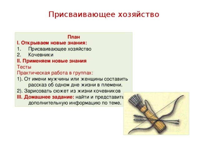 Присваивающее хозяйство План І. Открываем новые знания: Присваивающее хозяйство Кочевники ІІ. Применяем новые знания Тесты Практическая работа в группах: 1). От имени мужчины или женщины составить рассказ об одном дне жизни в племени. 2). Зарисовать сюжет из жизни кочевников ІІІ. Домашнее задание: найти и представить дополнительную информацию по теме.
