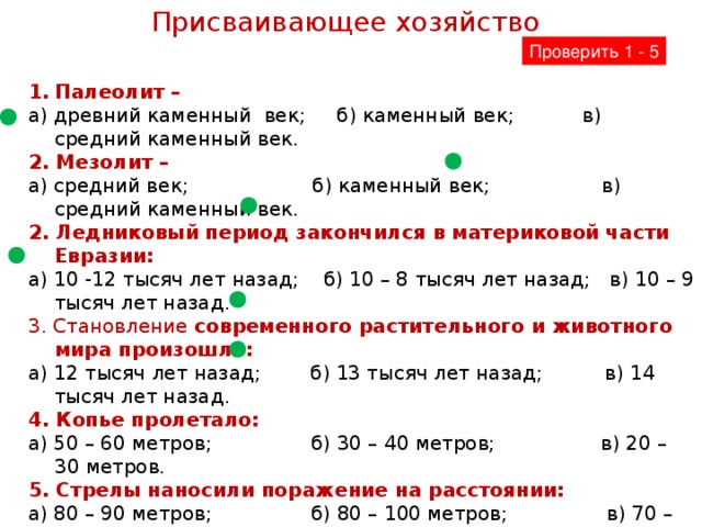 Присваивающее хозяйство Проверить 1 - 5 Палеолит – а) древний каменный век; б) каменный век; в) средний каменный век. 2. Мезолит – а) средний век; б) каменный век; в) средний каменный век. 2. Ледниковый период закончился в материковой части Евразии: а) 10 -12 тысяч лет назад; б) 10 – 8 тысяч лет назад; в) 10 – 9 тысяч лет назад. 3. Становление современного растительного и животного мира произошло: а) 12 тысяч лет назад; б) 13 тысяч лет назад; в) 14 тысяч лет назад. 4. Копье пролетало: а) 50 – 60 метров; б) 30 – 40 метров; в) 20 – 30 метров. 5. Стрелы наносили поражение на расстоянии: а) 80 – 90 метров; б) 80 – 100 метров; в) 70 – 80 метров.  6. Расскажи, как отступление ледника повлияло на растительный и животный мир Дальнего Востока? Закончи предложение:  7. Культуры палеолита и мезолита называют докерамическими, потому что…… 8. Хозяйство человека мезолита называют присваивающим, потому что…