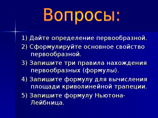 1) Дайте определение первообразной. 2) Сформулируйте основное свойство первообразной. 3) Запишите три правила нахождения первообразных (формулы). 4) Запишите формулу для вычисления площади криволинейной трапеции. 5) Запишите формулу Ньютона-Лейбница.