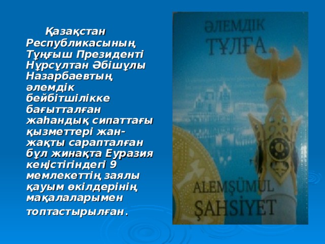  Қазақстан Республикасының Тұңғыш Президенті Нұрсұлтан Әбішұлы Назарбаевтың әлемдік бейбітшілікке бағытталған жаһандық сипаттағы қызметтері жан-жақты сарапталған бұл жинақта Еуразия кеңістігіндегі 9 мемлекеттің заялы қауым өкілдерінің мақалаларымен топтастырылған . 