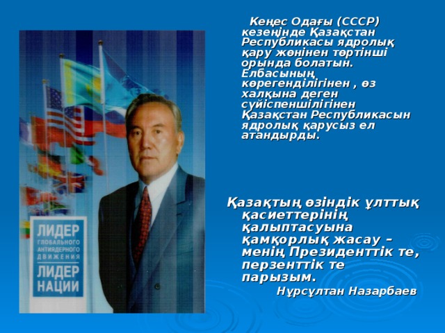  Кеңес Одағы (СССР) кезеңінде Қазақстан Республикасы ядролық қару жөнінен төртінші орында болатын. Елбасының көрегенділігінен , өз халқына деген сүйіспеншілігінен Қазақстан Республикасын ядролық қарусыз ел атандырды.     Қазақтың өзіндік ұлттық қасиеттерінің қалыптасуына қамқорлық жасау – менің Президенттік те, перзенттік те парызым.  Нұрсұлтан Назарбаев 