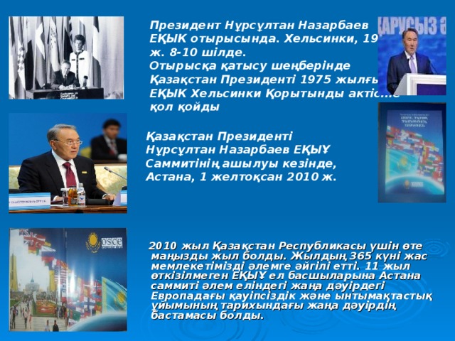 Президент Нұрсұлтан Назарбаев ЕҚЫК отырысында. Хельсинки, 1992 ж. 8-10 шілде. Отырысқа қатысу шеңберінде Қазақстан Президенті 1975 жылғы ЕҚЫК Хельсинки Қорытынды актісіне қол қойды  Қазақстан Президенті Нұрсұлтан Назарбаев ЕҚЫҰ Саммитінің ашылуы кезінде, Астана, 1 желтоқсан 2010  ж.   2010 жыл Қазақстан Республикасы үшін өте маңызды жыл болды. Жылдың 365 күні жас мемлекетімізді әлемге әйгілі етті. 11 жыл өткізілмеген ЕҚЫҰ ел басшыларына Астана саммиті әлем еліндегі жаңа дәуірдегі Европадағы қауіпсіздік және ынтымақтастық ұйымының тарихындағы жаңа дәуірдің бастамасы болды. 