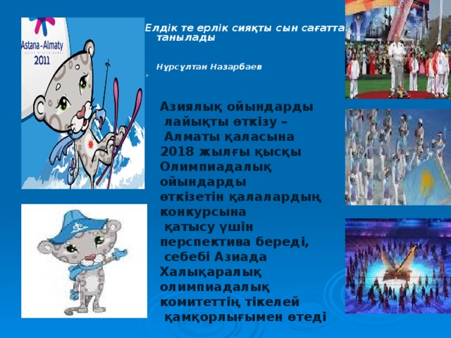  Елдік те ерлік сияқты сын сағатта танылады  Нұрсұлтан Назарбаев      Азиялық ойындарды  лайықты өткізу –  Алматы қаласына 2018 жылғы қысқы Олимпиадалық ойындарды өткізетін қалалардың конкурсына  қатысу үшін перспектива береді,  себебі Азиада Халықаралық олимпиадалық комитеттің тікелей  қамқорлығымен өтеді 