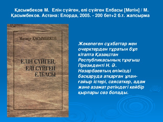 Қасымбеков М. Елін сүйген, елі сүйген Елбасы [ Мәтін ] / М. Қасымбеков. Астана: Елорда, 2005. - 200 бет+2 б.т. жапсырма     Жекелеген сұхбаттар мен очерктерден тұратын бұл кітапта Қазақстан Республикасының тұңғыш Президенті Н. Ә. Назарбаевтың елімізді басқаруда атқарған ұлан-ғайыр істері, саясаткер, адам және азамат ретіндегі кейбір қырлары сөз болады.  