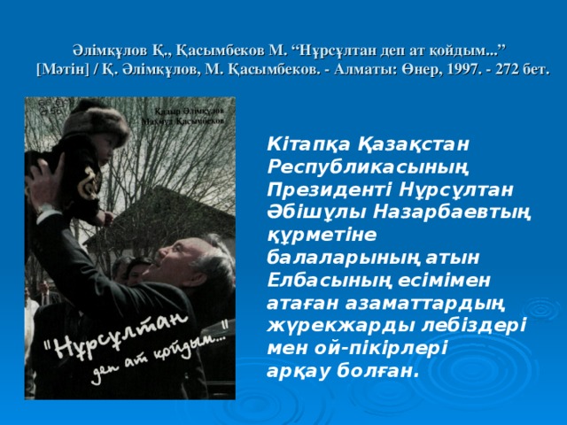  Әлімқұлов Қ., Қасымбеков М. “Нұрсұлтан деп ат қойдым...”   [ Мәтін ] / Қ. Әлімқұлов, М. Қасымбеков. - Алматы: Өнер, 1997. - 272 бет.     Кітапқа Қазақстан Республикасының Президенті Нұрсұлтан Әбішұлы Назарбаевтың құрметіне балаларының атын Елбасының есімімен атаған азаматтардың жүрекжарды лебіздері мен ой-пікірлері арқау болған. 