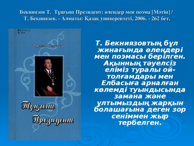 Бекниязов Т. Тұңғыш Президент: өлеңдер мен поэма [ Мәтін ]  /  Т. Бекниязов. - Алматы: Қазақ университеті, 2006. - 262 бет.    Т. Бекниязовтың бұл жинағында өлеңдері мен поэмасы берілген. Ақынның тәуелсіз еліміз туралы ой-толғамдары мен Елбасыға арналған көлемді туындысында замана және ұлтымыздың жарқын болашағына деген зор сеніммен жыр тербелген.  