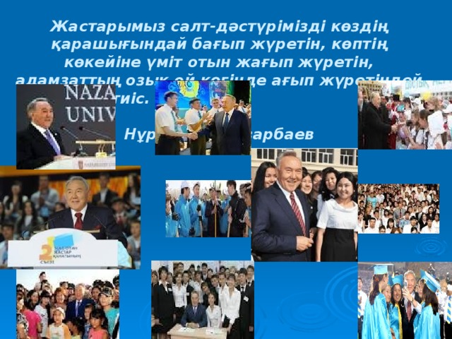 Жастарымыз салт-дәстүрімізді көздің қарашығындай бағып жүретін, көптің көкейіне үміт отын жағып жүретін, адамзаттың озық ой көгінде ағып жүретіндей болуы тиіс.  Нұрсұлтан Назарбаев   