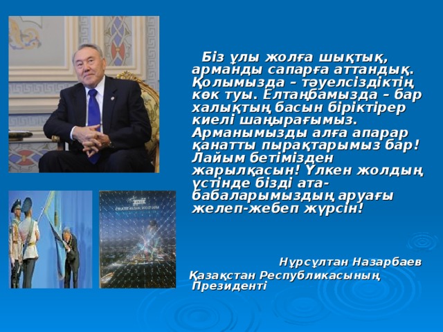      Біз ұлы жолға шықтық, арманды сапарға аттандық. Қолымызда – тәуелсіздіктің көк туы. Елтаңбамызда – бар халықтың басын біріктірер киелі шаңырағымыз. Арманымызды алға апарар қанатты пырақтарымыз бар! Лайым бетімізден жарылқасын! Үлкен жолдың үстінде бізді ата-бабаларымыздың аруағы желеп-жебеп жүрсін!     Нұрсұлтан Назарбаев  Қазақстан Республикасының Президенті  