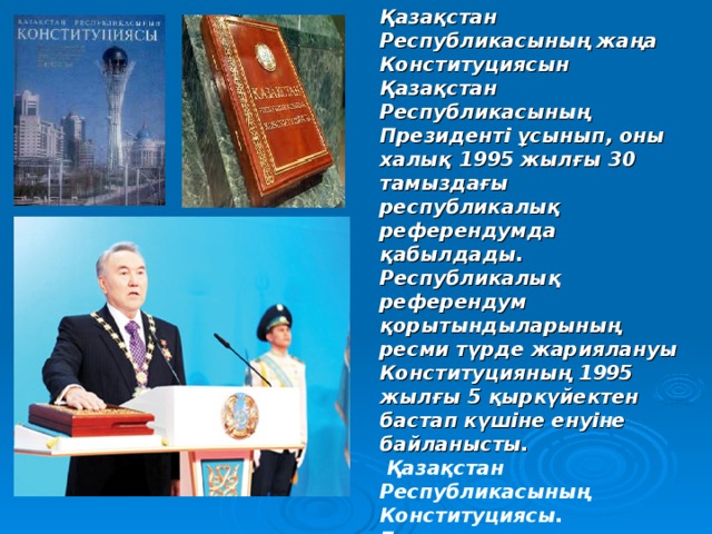 Қазақстан Республикасының жаңа Конституциясын Қазақстан Республикасының Президенті ұсынып, оны халық 1995 жылғы 30 тамыздағы республикалық референдумда қабылдады. Республикалық референдум қорытындыларының ресми түрде жариялануы Конституцияның 1995 жылғы 5 қыркүйектен бастап күшіне енуіне байланысты.  Қазақстан Республикасының Конституциясы. Бұл қазақша, орысша,  ағылшынша  –  үш тілдегі кітаптар.   