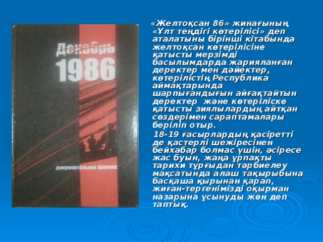  «Желтоқсан 86» жинағының «Ұлт теңдігі көтерілісі» деп аталатыны бірінші кітабында желтоқсан көтерілісіне қатысты мерзімді басылымдарда жарияланған деректер мен дәйектер, көтерілістің Республика аймақтарында шарпығандығын айғақтайтын деректер және көтеріліске қатысты з иялылардың айтқан сөздерімен сараптамалары беріліп отыр.  18-19 ғасырлардың қасіретті де қастерлі шежіресінен бейхабар болмас үшін, әсіресе жас буын, жаңа ұрпақты тарихи тұрғыдан тәрбиелеу мақсатында алаш тақырыбына басқаша қырынан қарап, жиған-тергенімізді оқырман назарына ұсынуды жөн деп таптық. 