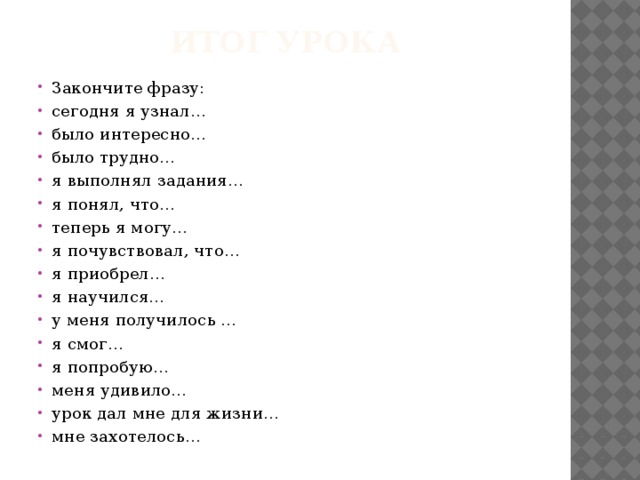 Итог урока Закончите фразу: сегодня я узнал… было интересно… было трудно… я выполнял задания… я понял, что… теперь я могу… я почувствовал, что… я приобрел… я научился… у меня получилось … я смог… я попробую… меня удивило… урок дал мне для жизни… мне захотелось… 
