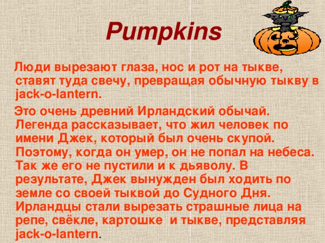 Pumpkins  Люди вырезают глаза, нос и рот на тыкве, ставят туда свечу, превращая обычную тыкву в jack-o-lantern.  Это очень древний Ирландский обычай. Легенда рассказывает, что жил человек по имени Джек, который был очень скупой. Поэтому, когда он умер, он не попал на небеса. Так же его не пустили и к дьяволу. В результате, Джек вынужден был ходить по земле со своей тыквой до Судного Дня. Ирландцы стали вырезать страшные лица на репе, свёкле, картошке и тыкве, представляя jack-o-lantern .
