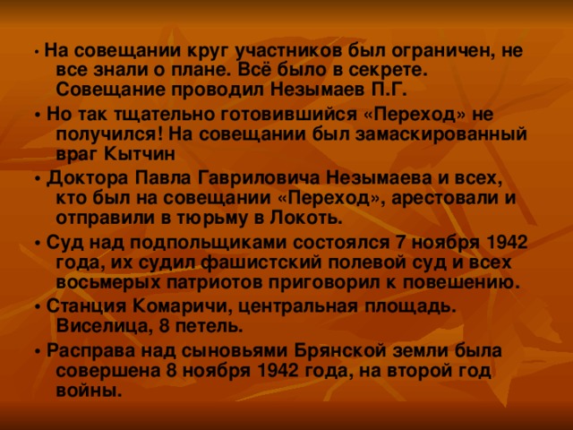 • На совещании круг участников был ограничен, не все знали о плане. Всё было в секрете. Совещание проводил Незымаев П.Г. • Но так тщательно готовившийся «Переход» не получился! На совещании был замаскированный враг Кытчин • Доктора Павла Гавриловича Незымаева и всех, кто был на совещании «Переход», арестовали и отправили в тюрьму в Локоть. • Суд над подпольщиками состоялся 7 ноября 1942 года, их судил фашистский полевой суд и всех восьмерых патриотов приговорил к повешению. • Станция Комаричи, центральная площадь. Виселица, 8 петель. •  Расправа над сыновьями Брянской земли была совершена 8 ноября 1942 года, на второй год войны.   