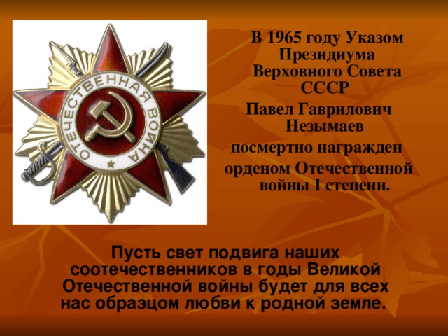  В 1965 году Указом Президиума Верховного Совета СССР Павел Гаврилович Незымаев посмертно награжден орденом Отечественной войны I степени. Пусть свет подвига наших соотечественников в годы Великой Отечественной войны будет для всех нас образцом любви к родной земле. 