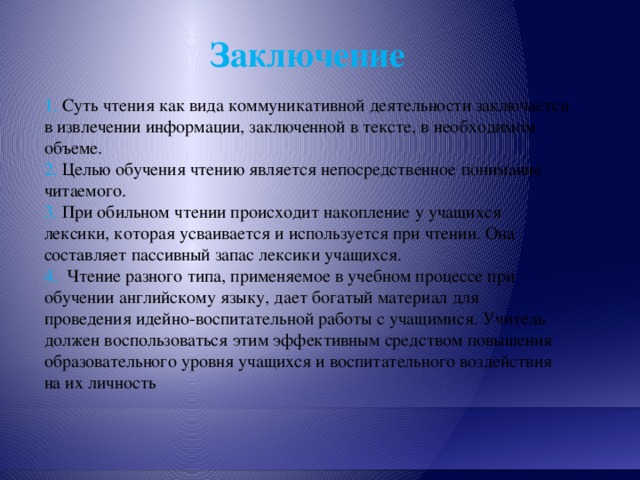 Заключение 1. Суть чтения как вида коммуникативной деятельности заключается в извлечении информации, заключенной в тексте, в необходимом объеме. 2. Целью обучения чтению является непосредственное понимание читаемого. 3. При обильном чтении происходит накопление у учащихся лексики, которая усваивается и используется при чтении. Она составляет пассивный запас лексики учащихся. 4. Чтение разного типа, применяемое в учебном процессе при обучении английскому языку, дает богатый материал для проведения идейно-воспитательной работы с учащимися. Учитель должен воспользоваться этим эффективным средством повышения образовательного уровня учащихся и воспитательного воздействия на их личность 
